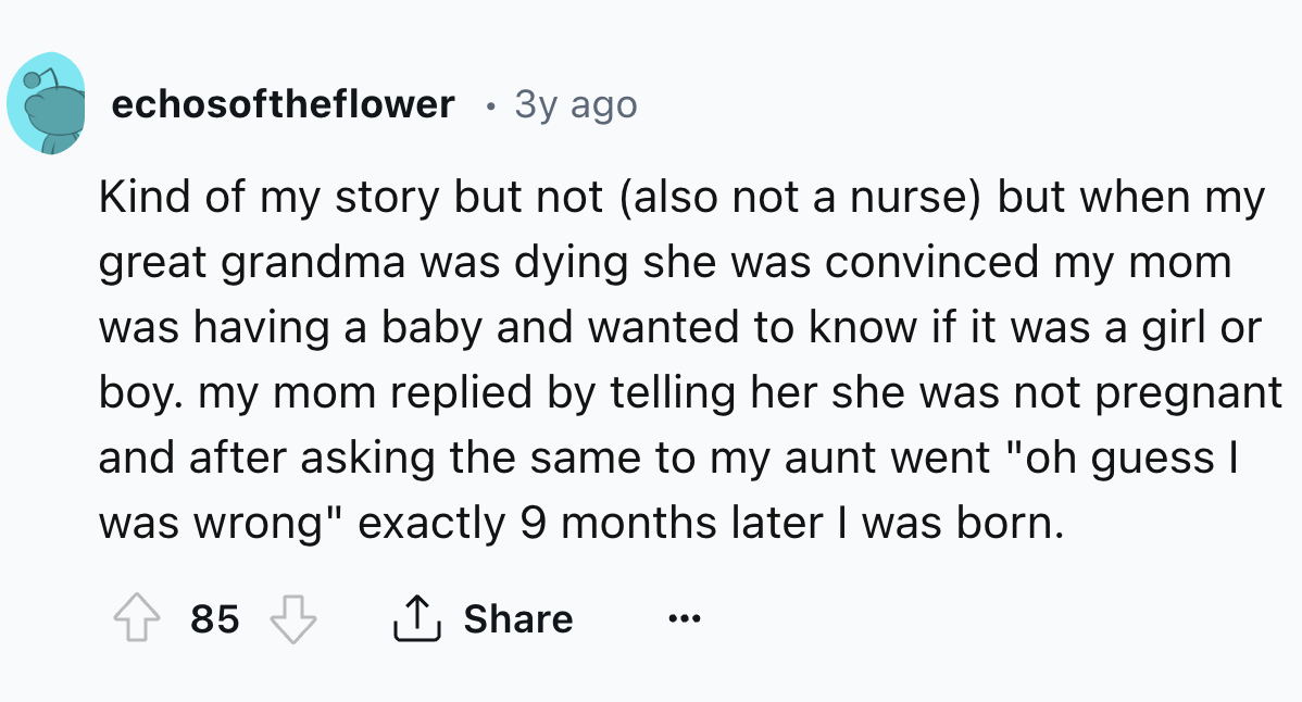 number - echosoftheflower 3y ago Kind of my story but not also not a nurse but when my great grandma was dying she was convinced my mom was having a baby and wanted to know if it was a girl or boy. my mom replied by telling her she was not pregnant and af